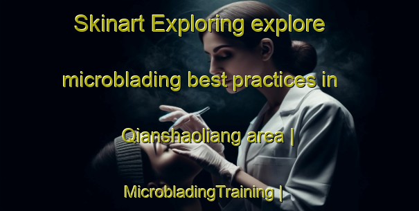 Skinart Exploring explore microblading best practices in Qianshaoliang area | MicrobladingTraining | MicrobladingClasses | SkinartTraining-China